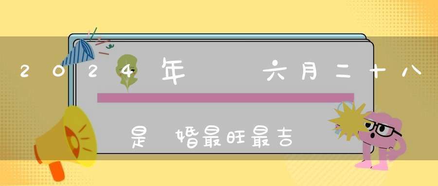 2024年農歷六月二十八是結婚最旺最吉利的好日子嗎,是不是嫁娶的好日子