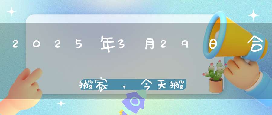 2025年3月29日適合搬家嗎,今天搬遷好不好
