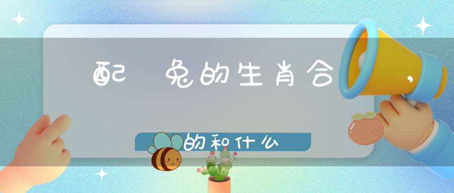 屬雞配屬兔的生肖合適嗎,屬雞的和什么屬相最配