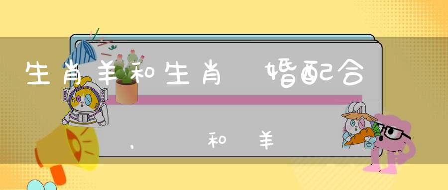 生肖羊和生肖馬婚配合適嗎，屬馬和屬羊會(huì)互旺嗎