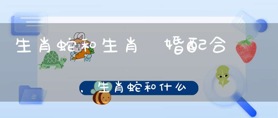 生肖蛇和生肖豬婚配合適嗎，生肖蛇和什么屬相最配